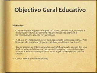 Objectivo Geral Educativo

Promover:

 O respeito pelas regras e princípios do Direito positivo, usos, costumes e
  os aspectos culturais da comunidade, desde que não ofendam a
  lei, preservando e criando novos valores;

   A ética e a verticalidade no exercício da profissão jurídicas aplicando: “Ser
    honesto, não prejudicar ninguém, e atribuir a cada um o que é seu”;

 Que as pessoas se sintam obrigadas a agir de boa fé, não abusem dos seus
  direitos, sejam solidárias e se responsabilizem pelos compromissos que
  assumem, indemnizem/reparem os lesados, por danos que lhes possam
  causar;

 Outros valores socialmente úteis;
 