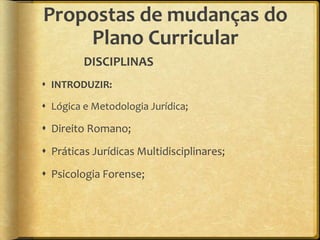 Propostas de mudanças do
    Plano Curricular
         DISCIPLINAS
 INTRODUZIR:

 Lógica e Metodologia Jurídica;

 Direito Romano;
 Práticas Jurídicas Multidisciplinares;
 Psicologia Forense;
 