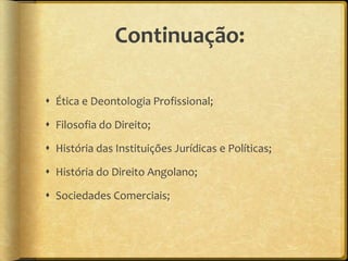 Continuação:

 Ética e Deontologia Profissional;

 Filosofia do Direito;

 História das Instituições Jurídicas e Políticas;

 História do Direito Angolano;

 Sociedades Comerciais;
 