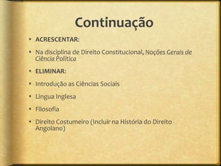 Continuação
 ACRESCENTAR:
 Na disciplina de Direito Constitucional, Noções Gerais de
  Ciência Política
 ELIMINAR:
 Introdução as Ciências Sociais
 Lingua Inglesa
 Filosofia
 Direito Costumeiro (Incluir na História do Direito
  Angolano)
 