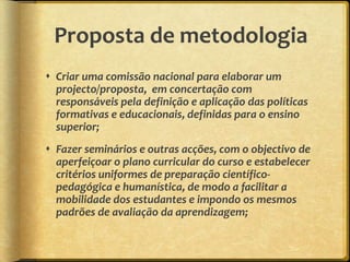 Proposta de metodologia
 Criar uma comissão nacional para elaborar um
  projecto/proposta, em concertação com
  responsáveis pela definição e aplicação das políticas
  formativas e educacionais, definidas para o ensino
  superior;
 Fazer seminários e outras acções, com o objectivo de
  aperfeiçoar o plano curricular do curso e estabelecer
  critérios uniformes de preparação científico-
  pedagógica e humanística, de modo a facilitar a
  mobilidade dos estudantes e impondo os mesmos
  padrões de avaliação da aprendizagem;
 