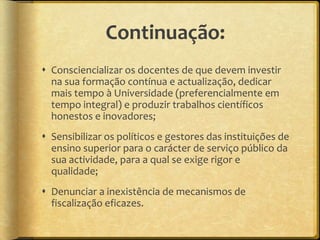 Continuação:
 Consciencializar os docentes de que devem investir
  na sua formação contínua e actualização, dedicar
  mais tempo à Universidade (preferencialmente em
  tempo integral) e produzir trabalhos científicos
  honestos e inovadores;
 Sensibilizar os políticos e gestores das instituições de
  ensino superior para o carácter de serviço público da
  sua actividade, para a qual se exige rigor e
  qualidade;
 Denunciar a inexistência de mecanismos de
  fiscalização eficazes.
 