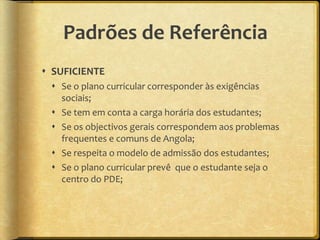 Padrões de Referência
 SUFICIENTE
  Se o plano curricular corresponder às exigências
   sociais;
  Se tem em conta a carga horária dos estudantes;
  Se os objectivos gerais correspondem aos problemas
   frequentes e comuns de Angola;
  Se respeita o modelo de admissão dos estudantes;
  Se o plano curricular prevê que o estudante seja o
   centro do PDE;
 