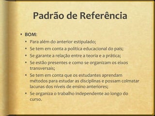 Padrão de Referência
 BOM:
  Para além do anterior estipulado;
  Se tem em conta a política educacional do país;
  Se garante a relação entre a teoria e a prática;
  Se estão presentes e como se organizam os eixos
   transversais;
  Se tem em conta que os estudantes aprendam
   métodos para estudar as disciplinas e possam colmatar
   lacunas dos níveis de ensino anteriores;
  Se organiza o trabalho independente ao longo do
   curso.
 