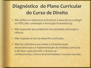 Diagnóstico do Plano Curricular
     do Curso de Direito
 Não define os objectivos instrutivos e educativos a atingir
  no PDE (não contempla a formação humanística);

 Não responde aos problemas da sociedade-educação e
  ciência;

 Não respeita as leis do desenho curricular;

 Não faz referência aos meios e infraestruturas
  necessários para a implementação de medidas correctas
  e eficázes, para permitir o acesso ao
  conhecimento, cultura de proximidade e sucesso escolar;
 
