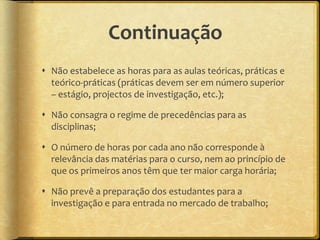 Continuação
 Não estabelece as horas para as aulas teóricas, práticas e
  teórico-práticas (práticas devem ser em número superior
  – estágio, projectos de investigação, etc.);

 Não consagra o regime de precedências para as
  disciplinas;

 O número de horas por cada ano não corresponde à
  relevância das matérias para o curso, nem ao princípio de
  que os primeiros anos têm que ter maior carga horária;

 Não prevê a preparação dos estudantes para a
  investigação e para entrada no mercado de trabalho;
 