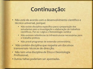 Continuação:
 Não está de acordo com o desenvolvimento científico e
  técnico universal, porque:
     Não existe disciplina específica para a preparação dos
      estudantes para a investigação e elaboração de trabalhos
      científicos. Por ex: Lógica e Metodologia Jurídica
     Não existem referências às infraestruturas necessárias para
      o trabalho prático;
     Não prevê programas de extensão universitária;
 Não contém disciplina que respeite um dos eixos
 transversais- técnicas de direcção;
 Não tem uma disciplina de Ética e Deontologia
  Profissional;
 Outras falhas poderiam ser apontadas.
 