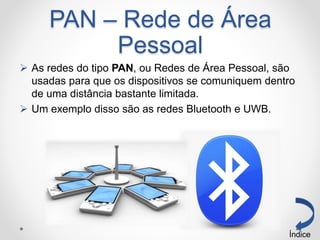 PAN – Rede de Área
Pessoal
 As redes do tipo PAN, ou Redes de Área Pessoal, são
usadas para que os dispositivos se comuniquem dentro
de uma distância bastante limitada.
 Um exemplo disso são as redes Bluetooth e UWB.
Índice
 