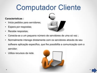 Computador Cliente
Características :
• Inicia pedidos para servidores;
• Espera por respostas;
• Recebe respostas;
• Conecta-se a um pequeno número de servidores de uma só vez ;
• Normalmente interage diretamente com os servidores através de seu
software aplicação especifico, que lhe possibilita a comunicação com o
servidor;
• Utiliza recursos da rede.
 