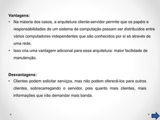 Desvantagens:
• Clientes podem solicitar serviços, mas não podem oferecê-los para outros
clientes, sobrecarregando o servidor, pois quanto mais clientes, mais
informações que irão demandar mais banda.
Vantagens:
• Na maioria dos casos, a arquitetura cliente-servidor permite que os papéis e
responsabilidades de um sistema de computação possam ser distribuídos entre
vários computadores independentes que são conhecidos por si só através de
uma rede.
• Isso cria uma vantagem adicional para essa arquitetura: maior facilidade de
manutenção.
 