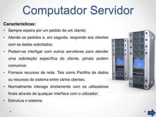 Computador Servidor
Características:
• Sempre espera por um pedido de um cliente;
• Atende os pedidos e, em seguida, responde aos clientes
com os dados solicitados;
• Podem-se interligar com outros servidores para atender
uma solicitação específica do cliente, jamais podem
comunicar.
• Fornece recursos de rede. Tais como Partilha de dados
ou recursos do sistema entre vários clientes.
• Normalmente interage diretamente com os utilizadores
finais através de qualquer interface com o utilizador;
• Estrutura o sistema.
 