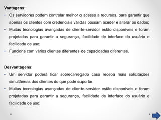 Vantagens:
• Os servidores podem controlar melhor o acesso a recursos, para garantir que
apenas os clientes com credenciais válidas possam aceder e alterar os dados;
• Muitas tecnologias avançadas de cliente-servidor estão disponíveis e foram
projetadas para garantir a segurança, facilidade de interface do usuário e
facilidade de uso;
• Funciona com vários clientes diferentes de capacidades diferentes.
Desvantagens:
• Um servidor poderá ficar sobrecarregado caso receba mais solicitações
simultâneas dos clientes do que pode suportar;
• Muitas tecnologias avançadas de cliente-servidor estão disponíveis e foram
projetadas para garantir a segurança, facilidade de interface do usuário e
facilidade de uso;
 