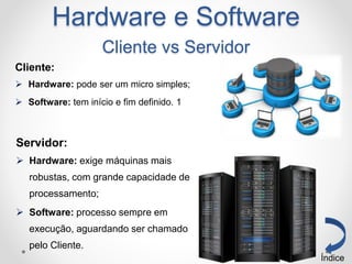 Servidor:
 Hardware: exige máquinas mais
robustas, com grande capacidade de
processamento;
 Software: processo sempre em
execução, aguardando ser chamado
pelo Cliente.
Índice
Hardware e Software
Cliente vs Servidor
Cliente:
 Hardware: pode ser um micro simples;
 Software: tem início e fim definido. 1
 