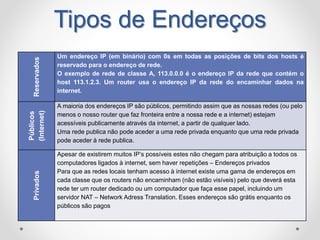 Tipos de EndereçosReservados
Um endereço IP (em binário) com 0s em todas as posições de bits dos hosts é
reservado para o endereço de rede.
O exemplo de rede de classe A, 113.0.0.0 é o endereço IP da rede que contém o
host 113.1.2.3. Um router usa o endereço IP da rede do encaminhar dados na
internet.
Públicos
(Internet)
A maioria dos endereços IP são públicos, permitindo assim que as nossas redes (ou pelo
menos o nosso router que faz fronteira entre a nossa rede e a internet) estejam
acessíveis publicamente através da internet, a partir de qualquer lado.
Uma rede publica não pode aceder a uma rede privada enquanto que uma rede privada
pode aceder à rede publica.
Privados
Apesar de existirem muitos IP’s possíveis estes não chegam para atribuição a todos os
computadores ligados à internet, sem haver repetições – Endereços privados
Para que as redes locais tenham acesso à internet existe uma gama de endereços em
cada classe que os routers não encaminham (não estão visíveis) pelo que deverá esta
rede ter um router dedicado ou um computador que faça esse papel, incluindo um
servidor NAT – Network Adress Translation. Esses endereços são grátis enquanto os
públicos são pagos
 