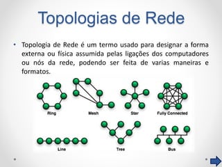 Topologias de Rede
• Topologia de Rede é um termo usado para designar a forma
externa ou física assumida pelas ligações dos computadores
ou nós da rede, podendo ser feita de varias maneiras e
formatos.
 