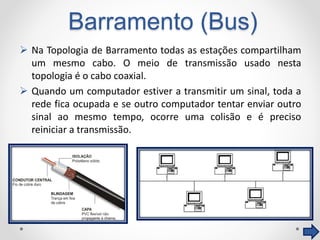 Barramento (Bus)
 Na Topologia de Barramento todas as estações compartilham
um mesmo cabo. O meio de transmissão usado nesta
topologia é o cabo coaxial.
 Quando um computador estiver a transmitir um sinal, toda a
rede fica ocupada e se outro computador tentar enviar outro
sinal ao mesmo tempo, ocorre uma colisão e é preciso
reiniciar a transmissão.
 