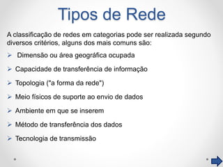Tipos de Rede
A classificação de redes em categorias pode ser realizada segundo
diversos critérios, alguns dos mais comuns são:
 Dimensão ou área geográfica ocupada
 Capacidade de transferência de informação
 Topologia ("a forma da rede")
 Meio físicos de suporte ao envio de dados
 Ambiente em que se inserem
 Método de transferência dos dados
 Tecnologia de transmissão
 