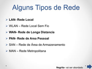 Alguns Tipos de Rede
 LAN- Rede Local
 WLAN – Rede Local Sem Fio
 WAN- Rede de Longa Distancia
 PAN- Rede de Area Pessoal
 SAN – Rede de Área de Armazenamento
 MAN – Rede Metropolitana
Negrito- vai ser abordado
 