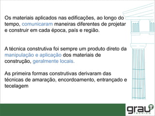 Os materiais aplicados nas edificações, ao longo do
tempo, comunicaram maneiras diferentes de projetar
e construir em cada época, país e região.
A técnica construtiva foi sempre um produto direto da
manipulação e aplicação dos materiais de
construção, geralmente locais.
As primeira formas construtivas derivaram das
técnicas de amaração, encordoamento, entrançado e
tecelagem
 