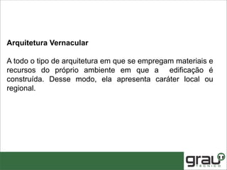 Arquitetura Vernacular
A todo o tipo de arquitetura em que se empregam materiais e
recursos do próprio ambiente em que a edificação é
construída. Desse modo, ela apresenta caráter local ou
regional.
 