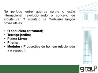 No período entre guerras surgiu o estilo
internacional revolucionando o conceito de
arquitetura. O arquiteto Le Corbusier lançou
novas idéias:
• O esqueleto estrutural;
• Terraço jardim;
• Planta Livre;
• Pilotis;
• Modulor ( Proporções do homem relacionado
a o espaço ).
 