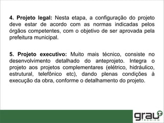 4. Projeto legal: Nesta etapa, a configuração do projeto
deve estar de acordo com as normas indicadas pelos
órgãos competentes, com o objetivo de ser aprovada pela
prefeitura municipal.
5. Projeto executivo: Muito mais técnico, consiste no
desenvolvimento detalhado do anteprojeto. Integra o
projeto aos projetos complementares (elétrico, hidráulico,
estrutural, telefônico etc), dando plenas condições à
execução da obra, conforme o detalhamento do projeto.
 
