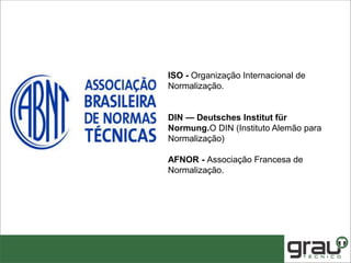 ISO - Organização Internacional de
Normalização.
DIN — Deutsches Institut für
Normung.O DIN (Instituto Alemão para
Normalização)
AFNOR - Associação Francesa de
Normalização.
 