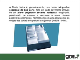 A Planta baixa é, genericamente, uma vista ortográfica
seccional do tipo corte, feita em cada pavimento através
de um plano projetante secante horizontal imaginário,
posicionado de maneira a seccionar o maior número
possível de elementos, normalmente em uma altura entre as
vergas das portas e os peitoris das janelas (média 1.50m).
 