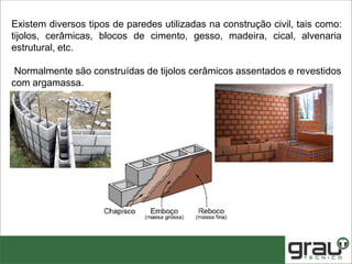Existem diversos tipos de paredes utilizadas na construção civil, tais como:
tijolos, cerâmicas, blocos de cimento, gesso, madeira, cical, alvenaria
estrutural, etc.
Normalmente são construídas de tijolos cerâmicos assentados e revestidos
com argamassa.
 