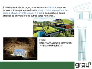 A habitação é, via de regra, uma estrutura artificial e serve em
termos práticos para providenciar abrigo contra intempéries, tais
como a chuva, o vento, o calor e o frio; e como refúgio contra
ataques de animais (ou de outros seres humanos).
Fonte:
https://www.youtube.com/watch
?t=21&v=PaPeLBxGfaI
 