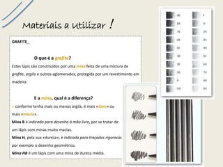 Materiais a Utilizar ! 
GRAFITE_ 
O que é a grafite? 
Estes lápis são constituídos por uma minafeita de uma mistura de grafite, argilae outros aglomerados, protegida por um revestimento em madeira. 
E a mina, qual é a diferença? 
»conforme tenha mais ou menos argila, é mais «dura» ou 
mais «macia». 
Mina Bé indicado para desenho à mão livre,por se tratar de 
um lápis com minas muito macias. 
Mina H, pela sua «dureza», é indicada para traçados rigorosos, como por exemplo o desenho geométrico. 
Mina HBé um lápis com uma mina de dureza média.  