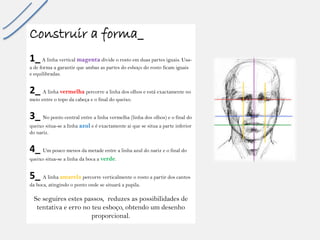 Construir a forma_ 
1_A linhaverticalmagentadivide o rostoemduaspartesiguais. Usa- a de forma a garantirqueambasas partesdo esboçodo rostoficamiguaise equilibradas. 
2_ A linha vermelhapercorre a linha dos olhos e está exactamente no meio entre o topo da cabeça e o final do queixo. 
3_ No pontocentral entre a linhavermelha(linhados olhos) e o final do queixositua-se a linhaazule é exactamenteaiquese situaa parte inferior do nariz. 
4_ Um poucomenosdametadeentre a linhaazuldo narize o final do queixositua-se a linhadabocaa verde. 
5_ A linhaamarelapercorreverticalmenteo rostoa partirdos cantos daboca, atingindoo pontoondese situaráa pupila. 
Se seguiresestespassos, reduzesas possibilidadesde tentativae errono teuesboço, obtendoum desenhoproporcional.  
