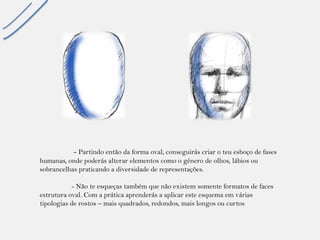 -Partindo então da forma oval, conseguirás criar o teu esboço de fases humanas, onde poderás alterar elementos como o género de olhos, lábios ou sobrancelhas praticando a diversidade de representações. 
-Não te esqueças também que não existem somente formatos de faces estrutura oval. Com a prática aprenderás a aplicar este esquema em várias tipologias de rostos –mais quadrados, redondos, mais longos ou curtos  