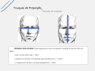Truques de Proporção_ 
Técnicas de medição 
MEDIDA DOS OLHOS: Cada espaçamento azul corresponde à medida de um dos olhos da figura. -entre os dois olhos cabe 1 “olho” -a largura de uma face corresponde aproximadamente a 5 “olhos” -o comprimento da face é de aproximadamente 7 “olhos 