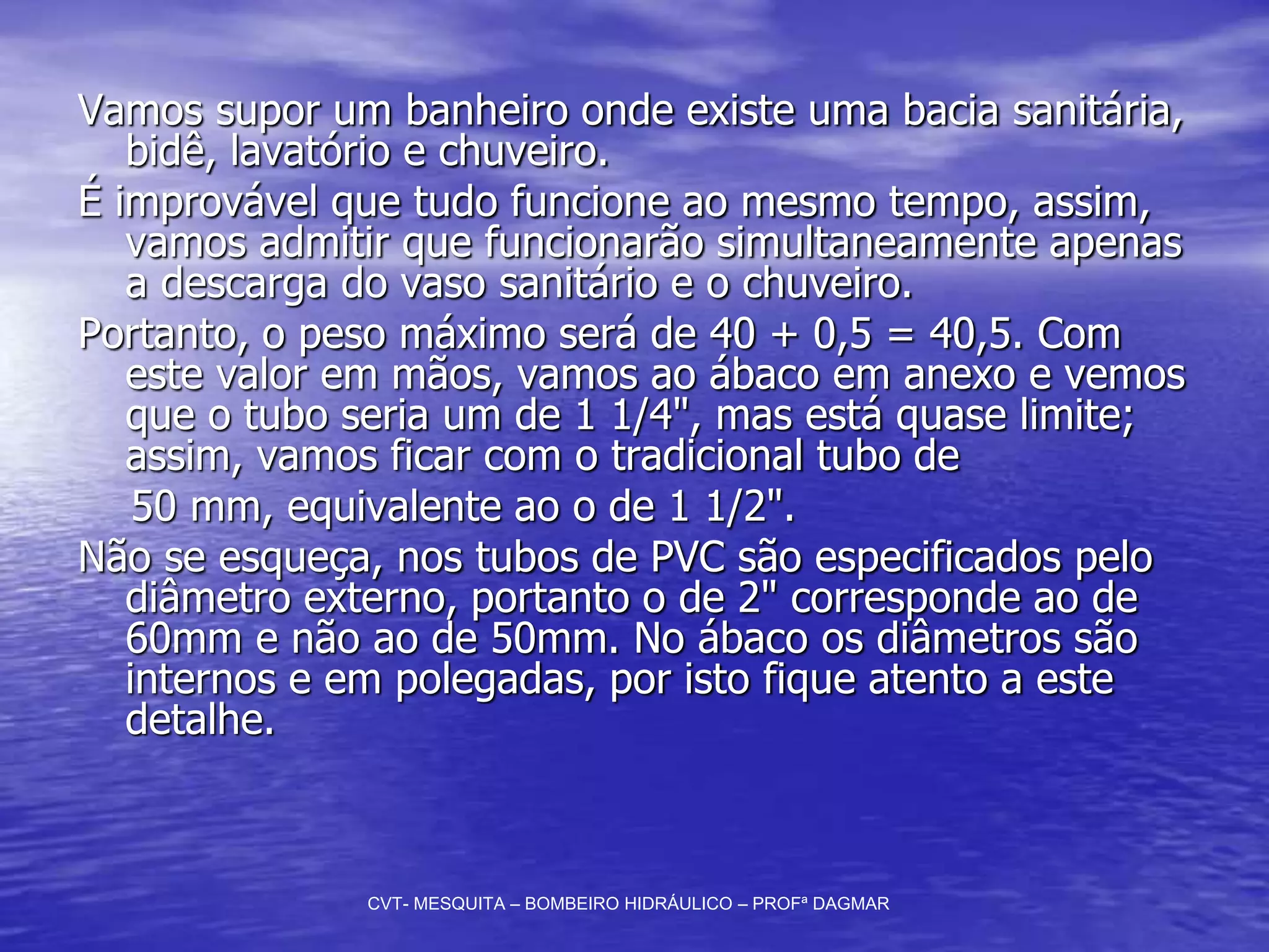 Vamos supor um banheiro onde existe uma bacia sanitária,
bidê, lavatório e chuveiro.
É improvável que tudo funcione ao mesmo tempo, assim,
vamos admitir que funcionarão simultaneamente apenas
a descarga do vaso sanitário e o chuveiro.
Portanto, o peso máximo será de 40 + 0,5 = 40,5. Com
este valor em mãos, vamos ao ábaco em anexo e vemos
que o tubo seria um de 1 1/4", mas está quase limite;
assim, vamos ficar com o tradicional tubo de
50 mm, equivalente ao o de 1 1/2".
Não se esqueça, nos tubos de PVC são especificados pelo
diâmetro externo, portanto o de 2" corresponde ao de
60mm e não ao de 50mm. No ábaco os diâmetros são
internos e em polegadas, por isto fique atento a este
detalhe.
CVT- MESQUITA – BOMBEIRO HIDRÁULICO – PROFª DAGMAR
 