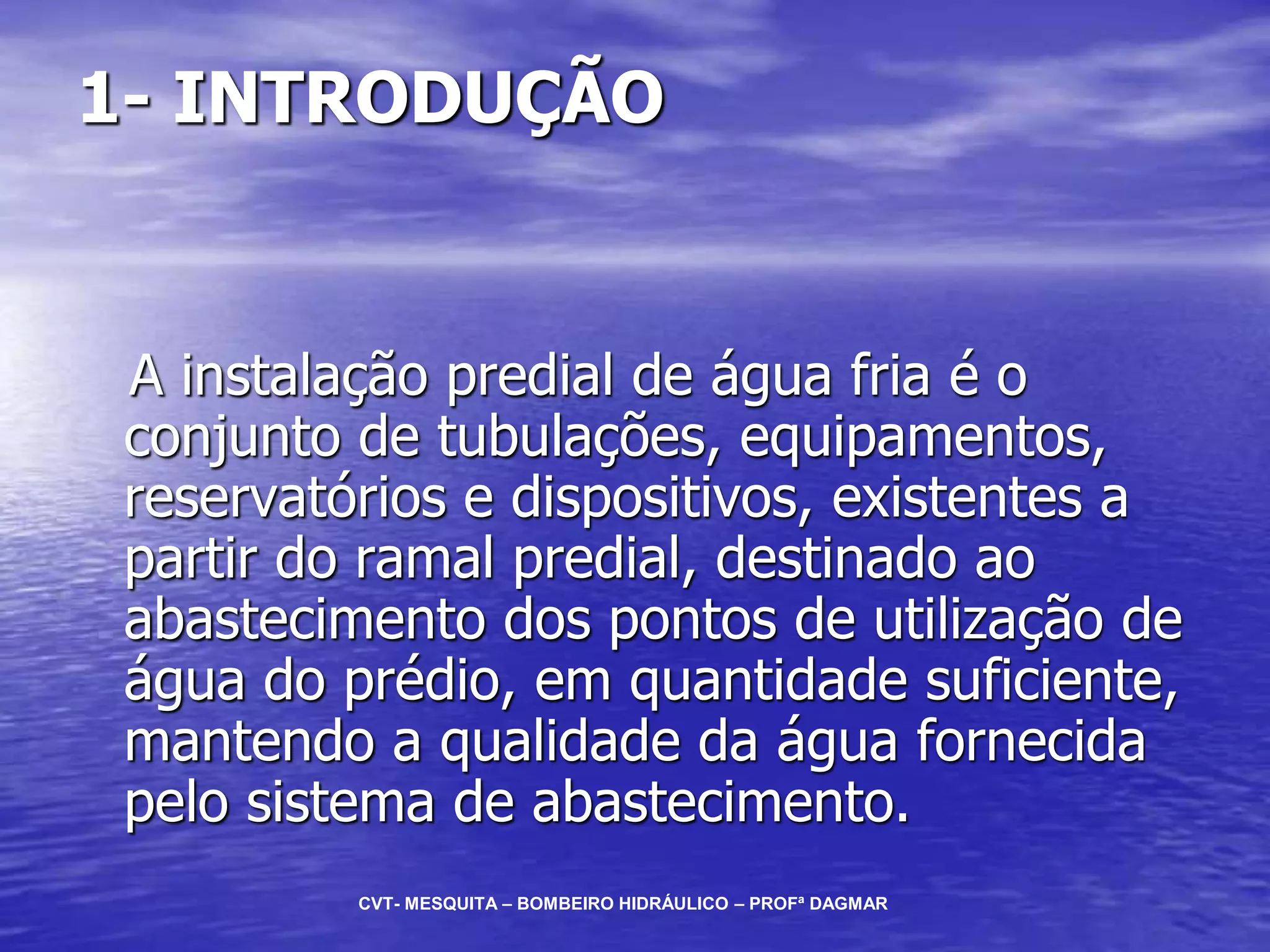 1- INTRODUÇÃO
A instalação predial de água fria é o
conjunto de tubulações, equipamentos,
reservatórios e dispositivos, existentes a
partir do ramal predial, destinado ao
abastecimento dos pontos de utilização de
água do prédio, em quantidade suficiente,
mantendo a qualidade da água fornecida
pelo sistema de abastecimento.
CVT- MESQUITA – BOMBEIRO HIDRÁULICO – PROFª DAGMAR
 