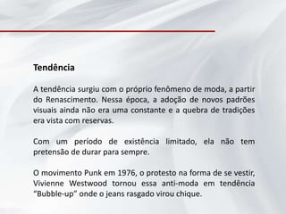 Tendência

A tendência surgiu com o próprio fenômeno de moda, a partir
do Renascimento. Nessa época, a adoção de novos padrões
visuais ainda não era uma constante e a quebra de tradições
era vista com reservas.

Com um período de existência limitado, ela não tem
pretensão de durar para sempre.

O movimento Punk em 1976, o protesto na forma de se vestir,
Vivienne Westwood tornou essa anti-moda em tendência
“Bubble-up” onde o jeans rasgado virou chique.
 
