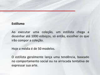 Estilismo

Ao executar uma coleção, um estilista chega a
desenhar até 1000 esboços, só então, escolher os que
irão compor a coleção.

Hoje a média é de 50 modelos.

O estilista geralmente lança uma tendência, baseado
no comportamento social ou na arriscada tentativa de
expressar sua arte.
 