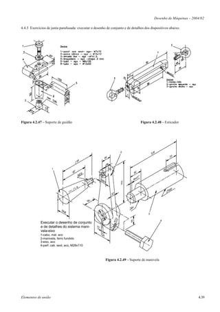 Desenho de Máquinas – 2004/02

4.4.5 Exercícios de junta parafusada: executar o desenho de conjunto e de detalhes dos dispositivos abaixo.




Figura 4.2.47 – Suporte de guidão                                                Figura 4.2.48 – Esticador




                                                                     2




                     1




                                                                                      3
                                                      64




                                                                 2
                                                                R3




                                                                                                 4
             Executar o desenho de conjunto
             e de detalhes do sistema mani-
             vela-eixo
             1-cabo, mat. aco
             2-manivela, ferro fundido
             3-eixo, aco
             4-parf. cab. sext, aco, M28x110



                                                           Figura 4.2.49 – Suporte de manivela




Elementos de união                                                                                                 4.39
 