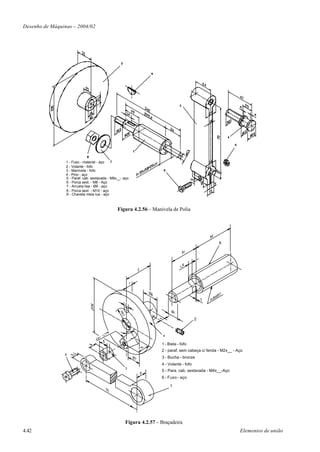 Desenho de Máquinas – 2004/02




                 1 - Fuso - material - aço
                 2 - Volante - fofo
                 3 - Manivela - fofo
                 4 - Pino - aço
                 5 - Paraf. cab. sextavada - M8x__- aço
                 6 - Porca sext. - M8 - Aço
                 7 - Arruela lisa - Ø8 - aço
                 8 - Porca sext. - M10 - aço
                 9 - Chaveta meia lua - aço



                                                Figura 4.2.56 – Manivela de Polia




                                                                                                       6
                                                 R8
                                                   ,2




                                                                                             2
                                                        4




                                                        45°
                                                                         4

                                                                        1 - Biela - fofo
                                                                        2 - paraf. sem cabeça c/ fenda - M2x__ - Aço
                5
                                                                        3 - Bucha - bronze
                                                                        4 - Volante - fofo
                                                        3
                                                                        5 - Para. cab. sextavada - M4x__-Aço
                                                                        6 - Fuso - aço

                                                                             1




                                                        Figura 4.2.57 – Braçadeira
4.42                                                                                                              Elementos de união
 