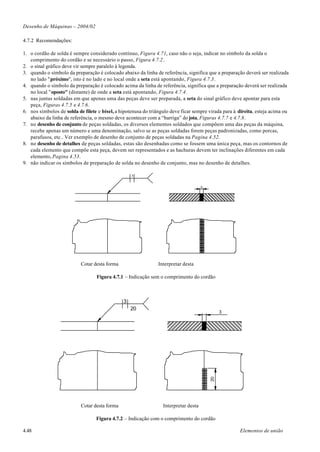 Desenho de Máquinas – 2004/02

4.7.2 Recomendações:

1. o cordão de solda é sempre considerado contínuo, Figura 4.71, caso não o seja, indicar no símbolo da solda o
   comprimento do cordão e se necessário o passo, Figura 4.7.2.
2. o sinal gráfico deve vir sempre paralelo à legenda.
3. quando o símbolo da preparação é colocado abaixo da linha de referência, significa que a preparação deverá ser realizada
   no lado "próximo", isto é no lado e no local onde a seta está apontando, Figura 4.7.3.
4. quando o símbolo da preparação é colocado acima da linha de referência, significa que a preparação deverá ser realizada
   no local "oposto" (distante) de onde a seta está apontando, Figura 4.7.4.
5. nas juntas soldadas em que apenas uma das peças deve ser preparada, a seta do sinal gráfico deve apontar para esta
   peça, Figuras 4.7.5 e 4.7.6.
6. nos símbolos de solda de filete e bisel, a hipotenusa do triângulo deve ficar sempre virada para à direita, esteja acima ou
   abaixo da linha de referência, o mesmo deve acontecer com a “barriga” do jota, Figuras 4.7.7 e 4.7.8.
7. no desenho de conjunto de peças soldadas, os diversos elementos soldados que compõem uma das peças da máquina,
   recebe apenas um número e uma denominação, salvo se as peças soldadas forem peças padronizadas, como porcas,
   parafusos, etc.. Ver exemplo de desenho de conjunto de peças soldadas na Pagina 4.52.
8. no desenho de detalhes de peças soldadas, estas são desenhadas como se fossem uma única peça, mas os contornos de
   cada elemento que compõe esta peça, devem ser representados e as hachuras devem ter inclinações diferentes em cada
   elemento, Pagina 4.53.
9. não indicar os símbolos de preparação de solda no desenho de conjunto, mas no desenho de detalhes.

                                                   3



                                                                                      3




                           Cotar desta forma                    Interpretar desta

                                  Figura 4.7.1 – Indicação sem o comprimento do cordão



                                               3
                                                   20
                                                                                               3
                                                                                          20




                           Cotar desta forma                      Interpretar desta

                                  Figura 4.7.2 – Indicação com o comprimento do cordão

4.48                                                                                                  Elementos de união
 
