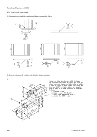 Desenho de Máquinas – 2004/02

4.7.6 Exercícios de junta soldada

1 - Esboce a interpretação de cada junta soldada representadas abaixo




                                                                                      3




                          10
                                3
                               45°
                          20




                                                                          1200
                                                   1200
       1200




                                                          20
                                     10




               20                                                                20
                                                          10         20                  30 - 1200
               10                    10                         3                10
                     3                                                                 3
                    45°                                        45°                    45°




2 – Execute o desenho de conjunto e de detalhes das peças abaixo

a)




4.54                                                                                        Elementos de união
 