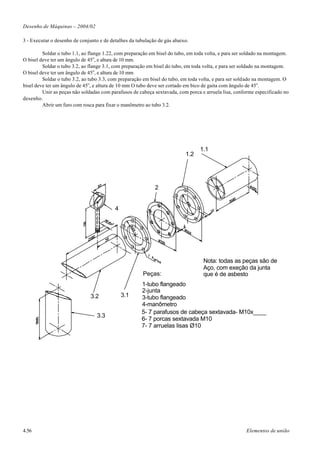 Desenho de Máquinas – 2004/02

3 - Executar o desenho de conjunto e de detalhes da tubulação de gás abaixo.

         Soldar o tubo 1.1, ao flange 1.22, com preparação em bisel do tubo, em toda volta, e para ser soldado na montagem.
O bisel deve ter um ângulo de 45o, e altura de 10 mm.
         Soldar o tubo 3.2, ao flange 3.1, com preparação em bisel do tubo, em toda volta, e para ser soldado na montagem.
O bisel deve ter um ângulo de 45o, e altura de 10 mm
         Soldar o tubo 3.2, ao tubo 3.3, com preparação em bisel do tubo, em toda volta, e para ser soldado na montagem. O
bisel deve ter um ângulo de 45o, e altura de 10 mm O tubo deve ser cortado em bico de gaita com ângulo de 45o.
         Unir as peças não soldadas com parafusos de cabeça sextavada, com porca e arruela lisa, conforme especificado no
desenho.
         Abrir um furo com rosca para fixar o manômetro ao tubo 3.2.




                                                                                  1.1
                                                                           1.2




                                                             2


                                          4




                                                                                   Nota: todas as peças são de
                                                                                   Aço, com exeção da junta
                                                       Peças:                      que é de asbesto
                                                      1-tubo flangeado
                                                      2-junta
                               3.2            3.1     3-tubo flangeado
                                                      4-manômetro
                                                      5- 7 parafusos de cabeça sextavada- M10x____
                                  3.3
                                                      6- 7 porcas sextavada M10
                                                      7- 7 arruelas lisas Ø10




4.56                                                                                                   Elementos de união
 