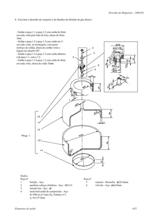 Desenho de Máquinas – 2004/02

4 - Executar o desenho de conjunto e de detalhes do Botijão de gás abaixo.



 - Soldar a peça 1.1 a peça 1.2 com solda de filete
 em toda volta pelo lado de fora, altura do filete
 1mm.
 - Soldar a peça 1.2 a peça 1.3 com solda em V
 em toda volta, na montagem, com passe
 (reforço de solda), altura do cordão 1mm e
 ângulo do chanfro 90o.
 - Soldar a peça 1.3 à peça 1.5 com solda idêntica
 à da peça 1.1. com a 1.2.
 - Soldar a peça 1.5 à peça 1.2 com solda de filete
 em toda volta, altura da solda 1mm.




     Dados:
     Peça n o                                                    Peça n o
     1          botijão - Aço                                      5         retentor - Borracha - φ2,5x7,6mm
     2          parafuso cabeça cilíndrica - Aço - M5x13           6         válvula - Aço - φ16x15mm
     3          arruela lisa - Aço - φ5
     4          mola helicoidal de compressão - Aço
                K=50N.m; d=1mm; Dm =9,6mm; n=7;
                n a =6,5; P=2mm



Elementos de união                                                                                              4.57
 