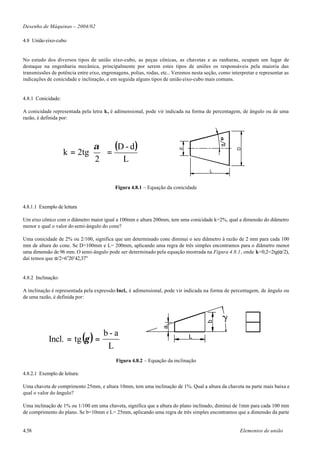 Desenho de Máquinas – 2004/02

4.8 União eixo-cubo


No estudo dos diversos tipos de união eixo-cubo, as peças cônicas, as chavetas e as ranhuras, ocupam um lugar de
destaque na engenharia mecânica, principalmente por serem estes tipos de uniões os responsáveis pela maioria das
transmissões de potência entre eixo, engrenagens, polias, rodas, etc.. Veremos nesta seção, como interpretar e representar as
indicações de conicidade e inclinação, e em seguida alguns tipos de união eixo-cubo mais comuns.


4.8.1 Conicidade:

A conicidade representada pela letra k, é adimensional, pode vir indicada na forma de percentagem, de ângulo ou de uma
razão, é definida por:




                            α  (D - d )
                    k = 2tg  =




                                                                                                    D
                                                                         d
                            2    L
                                                                                       L


                                           Figura 4.8.1 – Equação da conicidade


4.8.1.1 Exemplo de leitura

Um eixo cônico com o diâmetro maior igual a 100mm e altura 200mm, tem uma conicidade k=2%, qual a dimensão do diâmetro
menor e qual o valor do semi-ângulo do cone?

Uma conicidade de 2% ou 2/100, significa que um determinado cone diminui o seu diâmetro à razão de 2 mm para cada 100
mm de altura do cone. Se D=100mm e L= 200mm, aplicando uma regra de três simples encontramos para o diâmetro menor
uma dimensão de 96 mm. O semi-ângulo pode ser determinado pela equação mostrada na Figura 4.8.1, onde k=0,2=2tg(α/2),
daí temos que α/2=6o20’42,37”


4.8.2 Inclinação:

A inclinação é representada pela expressão Incl., é adimensional, pode vir indicada na forma de percentagem, de ângulo ou
de uma razão, é definida por:



                                                                                             g
                                                                                      b
                                                                 a




            Incl. = tg (γ ) =
                                     b-a                                     L
                                      L
                                           Figura 4.8.2 – Equação da inclinação

4.8.2.1 Exemplo de leitura:

Uma chaveta de comprimento 25mm, e altura 10mm, tem uma inclinação de 1%. Qual a altura da chaveta na parte mais baixa e
qual o valor do ângulo?

Uma inclinação de 1% ou 1/100 em uma chaveta, significa que a altura do plano inclinado, diminui de 1mm para cada 100 mm
de comprimento do plano. Se b=10mm e L= 25mm, aplicando uma regra de três simples encontramos que a dimensão da parte


4.58                                                                                                 Elementos de união
 