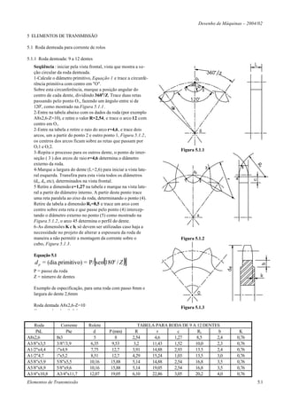 Desenho de Máquinas – 2004/02

5 ELEMENTOS DE TRANSMISSÃO

5.1 Roda denteada para corrente de rolos

5.1.1 Roda denteada: 9 a 12 dentes
   Seqüência : iniciar pela vista frontal, vista que mostra a se-
   ção circular da roda denteada.
   1-Calcule o diâmetro primitivo, Equação 1 e trace a circunfe-
   rência primitiva com centro em "O".
   Sobre esta circunferência, marque a posição angular do
   centro de cada dente, dividindo 360 o/Z. Trace duas retas
   passando pelo ponto O1, fazendo um ângulo entre si de
   120o, como mostrado na Figura 5.1.1.
   2-Entre na tabela abaixo com os dados da roda (por exemplo
   A8x2,6-Z=10), e retire o valor R=2,54, e trace o arco 12 com
   centro em O1.
   2-Entre na tabela e retire o raio do arco r=4,6, e trace dois
   arcos, um a partir do ponto 2 e outro ponto 1, Figura 5.1.2,
   os centros dos arcos ficam sobre as retas que passam por
   O11 e O12.
                                                                             Figura 5.1.1
   3-Repita o processo para os outros dente, o ponto de inter-
   seção ( 3 ) dos arcos de raio r=4,6 determina o diâmetro
   externo da roda.
   4-Marque a largura do dente (L=2,6) para iniciar a vista late-
   ral esquerda. Transfira para esta vista todos os diâmetros
   (d e , d i, etc), determinados na vista frontal.
   5 Retire a dimensão c=1,27 na tabela e marque na vista late-
   ral a partir do diâmetro interno. A partir deste ponto trace
   uma reta paralela ao eixo da roda, determinando o ponto (4).
   Retire da tabela a dimensão R1=8,5 e trace um arco com
   centro sobre esta reta e que passe pelo ponto (4) intercep-
   tando o diâmetro externo no ponto (5) como mostrado na
   Figura 5.1.2, o arco 45 determina o perfil do dente.
   6-As dimensões K e b, só devem ser utilizadas caso haja a
   necessidade no projeto de alterar a espessura da roda de
   maneira a não permitir a montagem da corrente sobre o                     Figura 5.1.2
   cubo, Figura 5.1.3.

   Equação 5.1
                                     [
    d p = (dia.primitivo) = P/ sen(180o / Z )        ]
   P = passo da roda
   Z = número de dentes

   Exemplo de especificação, para uma roda com passo 8mm e
   largura do dente 2,6mm

   Roda dentada A8x2,6-Z=10                                                  Figura 5.1.3
   Corrente de rolos 8x9,6


   Roda           Corrente      Rolete                      TABELA PARA RODA DE 9 A 12 DENTES
    PxL             Pxe           d         P (mm)        R        r        c       R1       b         K
A8x2,6         8x3                 5           8         2,54     4,6     1,27     8,5      2,4       0,76
A3/8"x3,5      3/8"/3,9          6,35        9,53        3,2     11,43    1,52     10,0     2,3       0,76
A1/2"x4,4      ½"x4,9            7,75        12,7        3,91    14,88    2,93     13.5     2,4       0,76
A1/2"4,7       ½"x5,2            8,51        12,7        4,29    15,24    1,03     13,5     3,0       0,76
A5/8"x5,9      5/8"x5,5         10,16        15,88       5,14    14,88    2,54     16,8     3,5       0,76
A5/8"x8,9      5/8"x9,6         10,16        15,88       5,14    19,05    2,54     16,8     3,5       0,76
A3/4"x10,8     A3/4"x11,7       12,07        19,05       6,10    22,86    3,05     20,2     4,0       0,76
Elementos de Transmissão                                                                                       5.1
 