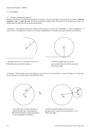 Desenho de Máquinas – 2004/02

1.7 - Concordância


1.7.1 Princípios do desenho geométrico
Para que dois arcos de circunferência concordem ou um arco e uma reta concordem, é necessário que se conheça, o ponto de
tangência, o raio e o centro do arco. Em diversos problemas, alguns destes elementos não são conhecidos e para a sua
determinação são utilizados dois princípios da geometria.


1º Princípio: Determinação do ponto de tangência entre uma reta e um arco de circunferência: o ponto de tangência ( t )
entre um arco e uma dada reta, encontra-se na reta que é perpendicular à reta dada e passa pelo centro da circunferência.




- São dados uma reta r , o centro O e o raio do arco                  O ponto de tangência   t , fica na reta
r falta determinar o ponto de tangência.                             que é perpendicular a reta dada e passa pelo
                                                                     centro do arco (O).



2º Princípio: Determinação do ponto de tangência entre dois arcos de circunferência: o ponto de tangência ( t )entre dois
arcos, encontra-se na reta que liga o centro dos dois arcos.




                                R1
                                                                                                                    2
                                                                                                                R




                                                                                                           t
                                                       O2                                                       O2
                             O1                                                        O1




         - São conhecidos os centros das duas cir-          - O ponto de tangência t, encontra-se na reta
         conferências O1 e O2 e o raio da primeira          que passa pelos centros das circunferências, O1 e O2
         (R1) faltam determinar o ponto de tangência.       e R2 é igual a O2 t
         e o raio da Segunda circunferência




1.8                                                                        Normas gerais do Desenho Técnico Mecânico
 