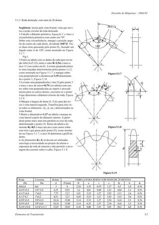 Desenho de Máquinas – 2004/02

5.1.3 Roda denteada: com mais de 20 dentes

   Seqüência: iniciar pela vista frontal, vista que mo s-
   tra a seção circular da roda denteada.
   1-Calcule o diâmetro primitivo, Equação 1 e trace a
   circunferência primitiva com centro em "O".
   Sobre esta circunferência, marque a posição angu-
   lar do centro de cada dente, dividindo 360 o/Z. Tra-
   ce duas retas passando pelo ponto O1, fazendo um
   ângulo entre si de 120o, como mostrado na Figura
   5.1.7.
       Fig.1.
   2-Entre na tabela com os dados da roda (por exe m-
   plo A8x2,6-Z=22), retire o valor R=2,54, e trace o
   arco 12 com centro em O1. Levante perpendiculares
   às retas traçadas anteriormente pelos pontos 1 e 2,
   como mostrado na Figura 5.1.7, e marque sobre                                    Figura 5.1.7
   esta perpendicular a distância a=3,35 determinan-
   do o ponto 3, Figura 5.18.
   3-Levante uma perpendicular à reta 23 pelo ponto 3
   e trace o arco de raio r=0,79 (ver tabela) com cen-
   tro sobre esta perpendicular,ao repetir o procedi-
   mento para os outros dentes, encontra-se o ponto
   4 que determina o diâmetro externo da roda, Figura
   5.1.9.
   4-Marque a largura do dente (L=2,6), para dar iní-
   cio à vista lateral esquerda. Transfira para esta vis-
   ta todos os diâmetros (d e , d i, etc.) determinados na
   vista frontal.
   5-Retire a dimensão c=1,27 na tabela e marque na
   vista lateral a partir do diâmetro interno. A partir
   deste ponto trace uma reta paralela ao eixo da roda,
   determinando o ponto (5). Retire da tabela a di-
   mensão R1=8,5 e trace um arco com centro sobre                                   Figura 5.1.8
   esta reta e que passe pelo ponto (5), como mostra-
   do na Figura 5.1.7, o arco 56 determina o perfil do
   dente.
   6-As dimensões K e b, só devem ser utilizadas
   caso haja a necessidade no projeto de alterar a
   espessura da roda de maneira a não permitir a mo n-
   tagem da corrente sobre o cubo, Figura 5.1.9.




                                                                                Figura 5.1.9

   Roda            Corrente         Rolete                   TABELA PARA RODA COM MAIS DE 20 DENTES
       PxL              Pxe            d       P (mm)          R      a      r     c      R1      b          K
   A8x2,6          8x3                 5          8           2,54   3,35  0,79   1,27    8,5    2,4        0,76
   A3/8"x3,5       3/8"/3,9          6,35       9,53          3,2    4,01  0,94   1,52   10,0    2,3        0,76
   A1/2"x4,4       ½"x4,9            7,75       12,7          3,91   5,33  1,27   2,93   13.5    2,4        0,76
   A1/2"4,7        ½"x5,2            8,51       12,7          4,29   5,33  1,27   1,03   13,5    3,0        0,76
   A5/8"x5,9       5/8"x5,5          10,16      15,88         5,14   5,33  1,27   2,54   16,8    3,5        0,76
   A5/8"x8,9       5/8"x9,6          10,16      15,88         5,14   6,35  1,57   2,54   16,8    3,5        0,76
   A3/4"x10,8      A3/4"x11,7        12,07      19,05         6,10   8,00  1,91   3,05   20,2    4,0        0,76

Elementos de Transmissão                                                                                           5.3
 