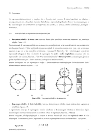 Desenho de Máquinas – 2004/02


5.3 Engrenagens


As engrenagens juntamente com os parafusos são os elementos mais comuns e da maior importância nas máquinas e
consequentemente para a Engenharia Mecânica. Desta forma, a representação gráfica dos diversos tipos de engrenagens se
faz necessário para uma correta leitura e interpretação dos desenhos, de forma a permitir sua fabricação, montagem e
manutenção.


5.3.1   Principais tipos de engrenagens e suas representações


-   Engrenagem cilíndrica de dentes retos: tem seus dentes sobre um cilindro e estes são paralelos à reta geratriz do
    cilindro, Figura 5.3.1.
Na representação de engrenagens cilíndricas de dentes retos, normalmente não se faz necessário a vista que mostra a seção
circular desta, Figura 5.3.1 (a) e também não existe a necessidade de representar os dentes nesta vista, a não ser em casos
especiais em que isto se faça necessário, normalmente a vista de perfil, Figura 5.3.1 (b) é suficiente, pois nesta já vem
representado a largura do dente e o diâmetro da engrenagem. Nos cortes e seções longitudinais aos dentes, estes são
representados sem hachuras, Figura 5.3.1 (c). Deve-se sempre representar o diâmetro primitivo das engrenagens, pois é de
grande importância tanto para a análise cinemática, como para seu dimensionamento.
Quando em conjunto, este tipo engrenagem se acopla a Cremalheira reta e a outra engrenagem cilíndrica de dentes retos e
sempre com eixos paralelos, Figura 5.3.1 (d).




           (a)                    (b)             (c)                                     (d)
                                   Figura 5.3.1 – Engrenagem cilíndrica de dentes retos


-   Engrenagem cilíndrica de dentes helicoidais: tem seus dentes sobre um cilindro, e cada um deles é um segmento de
    uma hélice, Figura 5.3.2..
A representação deste tipo de engrenagem é bastante semelhante ao da engrenagem cilíndrica de dentes retos, alguns
desenhista para diferencia-la acrescentam ao desenho as hélices da engrenagem, Figura 5.3.2 (b) e (c).
Quando conjugadas, este tipo engrenagem se acoplam de diversas maneiras em função dos ângulos de hélices de cada
engrenagem. De uma maneira geral, o ângulo entre os eixos das engrenagens helicoidais devem satisfazer à Equação 5.1.



        Equação 5.1
                                                ∑ = β1 ± β2

Elementos de transmissão                                                                                                5.11
 
