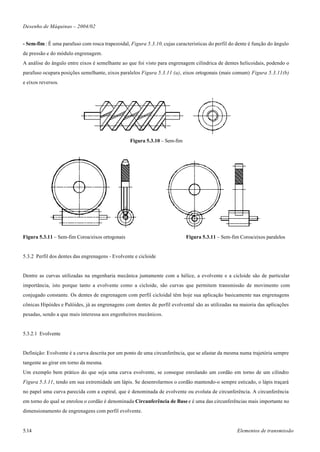 Desenho de Máquinas – 2004/02


- Sem-fim : É uma parafuso com rosca trapezoidal, Figura 5.3.10, cujas características do perfil do dente é função do ângulo
de pressão e do módulo engrenagem.
A análise do ângulo entre eixos é semelhante ao que foi visto para engrenagem cilíndrica de dentes helicoidais, podendo o
parafuso ocupara posições semelhante, eixos paralelos Figura 5.3.11 (a), eixos ortogonais (mais comum) Figura 5.3.11(b)
e eixos reversos.




                                                 Figura 5.3.10 – Sem-fim




Figura 5.3.11 – Sem-fim Coroa/eixos ortogonais                              Figura 5.3.11 – Sem-fim Coroa/eixos paralelos


5.3.2 Perfil dos dentes das engrenagens - Evolvente e cicloide


Dentre as curvas utilizadas na engenharia mecânica juntamente com a hélice, a evolvente e a cicloide são de particular
importância, isto porque tanto a evolvente como a cicloide, são curvas que permitem transmissão de movimento com
conjugado constante. Os dentes de engrenagem com perfil cicloidal têm hoje sua aplicação basicamente nas engrenagens
cônicas Hipóides e Palóides, já as engrenagens com dentes de perfil evolvental são as utilizadas na maioria das aplicações
pesadas, sendo a que mais interessa aos engenheiros mecânicos.


5.3.2.1 Evolvente


Definição: Evolvente é a curva descrita por um ponto de uma circunferência, que se afastar da mesma numa trajetória sempre
tangente ao girar em torno da mesma.
Um exemplo bem prático do que seja uma curva evolvente, se consegue enrolando um cordão em torno de um cilindro
Figura 5.3.11, tendo em sua extremidade um lápis. Se desenrolarmos o cordão mantendo-o sempre esticado, o lápis traçará
no papel uma curva parecida com a espiral, que é denominada de evolvente ou evoluta de circunferência. A circunferência
em torno do qual se enrolou o cordão é denominada Circunferência de Base e é uma das circunferências mais importante no
dimensionamento de engrenagens com perfil evolvente.


5.14                                                                                               Elementos de transmissão
 